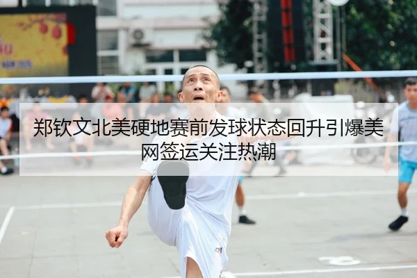 郑钦文北美硬地赛前发球状态回升引爆美网签运关注热潮